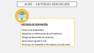 ACNÉ – CRITERIOS DERIVACIÓN
CRITERIOS DE DERIVACIÓN:
-Duda en el diagnósLco
-Sospecha o conﬁrmación de enf sistémica
-Riesgo de desarrollo de cicatrices
-Acné severo (grado 3 y 4)
-Acné que no responde a Wos tópicos y/o atb orales.
 