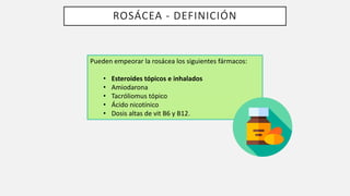 ROSÁCEA - DEFINICIÓN
Pueden empeorar la rosácea los siguientes fármacos:
• Esteroides tópicos e inhalados
• Amiodarona
• Tacróliomus tópico
• Ácido nicotínico
• Dosis altas de vit B6 y B12.
 