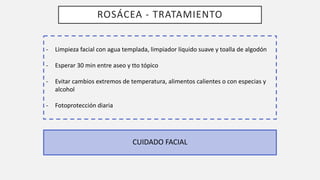 ROSÁCEA - TRATAMIENTO
CUIDADO FACIAL
- Limpieza facial con agua templada, limpiador líquido suave y toalla de algodón
- Esperar 30 min entre aseo y tto tópico
- Evitar cambios extremos de temperatura, alimentos calientes o con especias y
alcohol
- Fotoprotección diaria
 