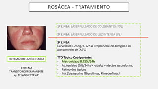 ROSÁCEA - TRATAMIENTO
ERITEMATOTELANGIECTASICA
ERITEMA
TRANSITORIO/PERMANENTE
+/- TELANGIECTASIAS
1ª LINEA: LÁSER PULSADO DE COLORANTES (PDL)
2ª LINEA: LÁSER PULSADO DE LUZ INTENSA (IPL)
3ª LINEA:
Carvedilol 6.25mg/8-12h o Propranolol 20-40mg/8-12h
(con controles de TA/FC)
TTO Tópico Coadyuvante:
- Metronidazol 0.75%/24h
- Ac.Azelaico 15%/24h (+ rápido, + efectos secundarios)
- Retinoides tópicos
- Inh.Calcineurina (Tacrolimus, Pimecrolimus)
 