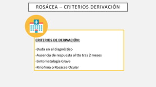 ROSÁCEA – CRITERIOS DERIVACIÓN
CRITERIOS DE DERIVACIÓN:
-Duda en el diagnóstico
-Ausencia de respuesta al tto tras 2 meses
-Sintomatología Grave
-Rinofima o Rosácea Ocular
 