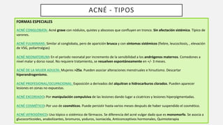 ACNÉ - TIPOS
FORMAS ESPECIALES
ACNÉ CONGLOBATA: Acné grave con nódulos, quistes y abscesos que confluyen en tronco. Sin afectación sistémica. Típico de
varones.
ACNÉ FULMINANS: Similar al conglobata, pero de aparición brusca y con síntomas sistémicos (fiebre, leucocitosis, , elevación
de VSG, poliartralgias)
ACNÉ NEONATORUM: En el periodo neonatal por incremento de la sensibilidad a los andrógenos maternos. Comedones a
nivel malar y dorso nasal. No requiere tratamiento, se resuelven espontáneamente en +/- 3 meses.
ACNÉ DE LA MUJER ADULTA: Mujeres >25a. Pueden asociar alteraciones menstruales e hirsutismo. Descartar
hiperandrogenismo.
ACNÉ PROFESIONAL/OCUPACIONAL: Exposición a derivados del alquitran o hidrocarburos clorados. Pueden aparecer
lesiones en zonas no expuestas.
ACNÉ EXCORIADO: Por manipulación compulsiva de las lesiones dando lugar a cicatrices y lesiones hiperpigmentadas.
ACNÉ COSMÉTICO: Por uso de cosméticos. Puede persistir hasta varios meses después de haber suspendido el cosmético.
ACNÉ IATROGÉNICO: Uso tópico o sistémico de fármacos. Se diferencia del acné vulgar dado que es monomorfo. Se asocia a
glucocorticoides, anabolizantes, bromuros, yoduros, isoniacida, Anticonceptivos hormonales, Quimioterapia
 
