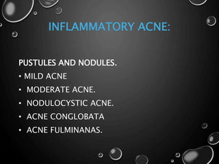 INFLAMMATORY ACNE:
PUSTULES AND NODULES.
• MILD ACNE
• MODERATE ACNE.
• NODULOCYSTIC ACNE.
• ACNE CONGLOBATA
• ACNE FULMINANAS.
 