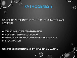 PATHOGENESIS
DISEASE OF PILOSEBACEOUS FOLLICLES, FOUR FACTORS ARE
INVOLVED:
● FOLLICULAR HYPERKERATINIZATION
● INCREASED SEBUM PRODUCTION
● PROPIONIBACTERIUM ACNES WITHIN THE FOLLICLE
● INFLAMMATION
FOLLICULAR DISTENTION, RUPTURE & INFLAMMATION
 