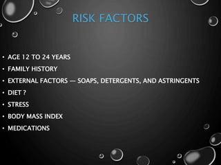 RISK FACTORS
• AGE 12 TO 24 YEARS
• FAMILY HISTORY
• EXTERNAL FACTORS — SOAPS, DETERGENTS, AND ASTRINGENTS
• DIET ?
• STRESS
• BODY MASS INDEX
• MEDICATIONS
 