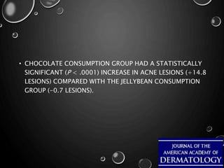 • CHOCOLATE CONSUMPTION GROUP HAD A STATISTICALLY
SIGNIFICANT (P < .0001) INCREASE IN ACNE LESIONS (+14.8
LESIONS) COMPARED WITH THE JELLYBEAN CONSUMPTION
GROUP (-0.7 LESIONS).
 