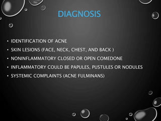DIAGNOSIS
• IDENTIFICATION OF ACNE
• SKIN LESIONS (FACE, NECK, CHEST, AND BACK )
• NONINFLAMMATORY CLOSED OR OPEN COMEDONE
• INFLAMMATORY COULD BE PAPULES, PUSTULES OR NODULES
• SYSTEMIC COMPLAINTS (ACNE FULMINANS)
 
