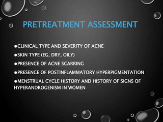 PRETREATMENT ASSESSMENT
●CLINICAL TYPE AND SEVERITY OF ACNE
●SKIN TYPE (EG, DRY, OILY)
●PRESENCE OF ACNE SCARRING
●PRESENCE OF POSTINFLAMMATORY HYPERPIGMENTATION
●MENSTRUAL CYCLE HISTORY AND HISTORY OF SIGNS OF
HYPERANDROGENISM IN WOMEN
 