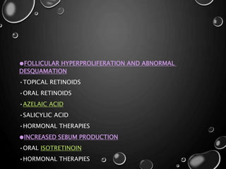 ●FOLLICULAR HYPERPROLIFERATION AND ABNORMAL
DESQUAMATION
•TOPICAL RETINOIDS
•ORAL RETINOIDS
•AZELAIC ACID
•SALICYLIC ACID
•HORMONAL THERAPIES
●INCREASED SEBUM PRODUCTION
•ORAL ISOTRETINOIN
•HORMONAL THERAPIES
 