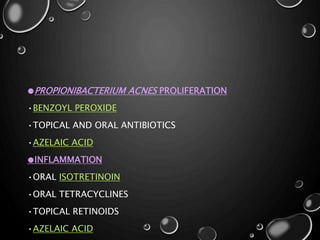 ●PROPIONIBACTERIUM ACNES PROLIFERATION
•BENZOYL PEROXIDE
•TOPICAL AND ORAL ANTIBIOTICS
•AZELAIC ACID
●INFLAMMATION
•ORAL ISOTRETINOIN
•ORAL TETRACYCLINES
•TOPICAL RETINOIDS
•AZELAIC ACID
 