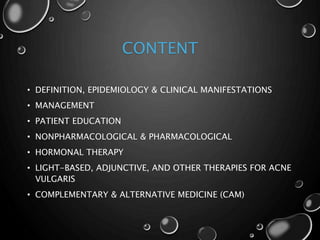 CONTENT
• DEFINITION, EPIDEMIOLOGY & CLINICAL MANIFESTATIONS
• MANAGEMENT
• PATIENT EDUCATION
• NONPHARMACOLOGICAL & PHARMACOLOGICAL
• HORMONAL THERAPY
• LIGHT-BASED, ADJUNCTIVE, AND OTHER THERAPIES FOR ACNE
VULGARIS
• COMPLEMENTARY & ALTERNATIVE MEDICINE (CAM)
 