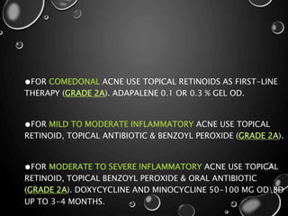 ●FOR COMEDONAL ACNE USE TOPICAL RETINOIDS AS FIRST-LINE
THERAPY (GRADE 2A). ADAPALENE 0.1 OR 0.3 % GEL OD.
●FOR MILD TO MODERATE INFLAMMATORY ACNE USE TOPICAL
RETINOID, TOPICAL ANTIBIOTIC & BENZOYL PEROXIDE (GRADE 2A).
●FOR MODERATE TO SEVERE INFLAMMATORY ACNE USE TOPICAL
RETINOID, TOPICAL BENZOYL PEROXIDE & ORAL ANTIBIOTIC
(GRADE 2A). DOXYCYCLINE AND MINOCYCLINE 50-100 MG ODBD
UP TO 3-4 MONTHS.
 