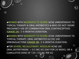 ●WOMEN WITH MODERATE TO SEVERE ACNE UNRESPONSIVE TO
TOPICAL THERAPY & ORAL ANTIBIOTICS & WHO DO NOT DESIRE
PREGNANCY USE OF COMBINATION ORAL CONTRACEPTIVES
(GRADE 2A). 3-6 MONTHS DURATION.
●WOMEN WITH MODERATE TO SEVERE ACNE UNRESPONSIVE TO
TOPICAL THERAPY, ORAL ANTIBIOTICS & COC USE
SPIRONOLACTONE (GRADE 2B). 3-6 MONTHS DURATION.
●FOR SEVERE, RECALCITRANT, NODULAR ACNE USE
ORAL ISOTRETINOIN < 0.5 MGKGDAY FOR 20 WEEKS, OR A
CUMULATIVE DOSE OF 120-150 MG PER KG
 