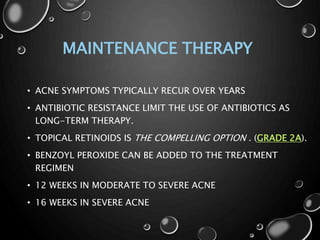 MAINTENANCE THERAPY
• ACNE SYMPTOMS TYPICALLY RECUR OVER YEARS
• ANTIBIOTIC RESISTANCE LIMIT THE USE OF ANTIBIOTICS AS
LONG-TERM THERAPY.
• TOPICAL RETINOIDS IS THE COMPELLING OPTION . (GRADE 2A).
• BENZOYL PEROXIDE CAN BE ADDED TO THE TREATMENT
REGIMEN
• 12 WEEKS IN MODERATE TO SEVERE ACNE
• 16 WEEKS IN SEVERE ACNE
 