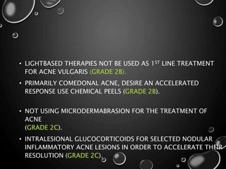 • LIGHTBASED THERAPIES NOT BE USED AS 1ST LINE TREATMENT
FOR ACNE VULGARIS (GRADE 2B).
• PRIMARILY COMEDONAL ACNE, DESIRE AN ACCELERATED
RESPONSE USE CHEMICAL PEELS (GRADE 2B).
• NOT USING MICRODERMABRASION FOR THE TREATMENT OF
ACNE
(GRADE 2C).
• INTRALESIONAL GLUCOCORTICOIDS FOR SELECTED NODULAR
INFLAMMATORY ACNE LESIONS IN ORDER TO ACCELERATE THEIR
RESOLUTION (GRADE 2C).
 