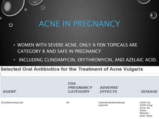 ACNE IN PREGNANCY
• WOMEN WITH SEVERE ACNE, ONLY A FEW TOPICALS ARE
CATEGORY B AND SAFE IN PREGNANCY
• INCLUDING CLINDAMYCIN, ERYTHROMYCIN, AND AZELAIC ACID.
 