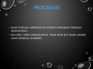 PROGNOSIS
• ACNE TYPICALLY IMPROVES AS PATIENTS PROGRESS THROUGH
ADOLESCENCE .
• NO LONG-TERM CONSEQUENCES FROM ACNE BUT SEVER LESIONS
LEAVE RESIDUAL SCARRING .
 
