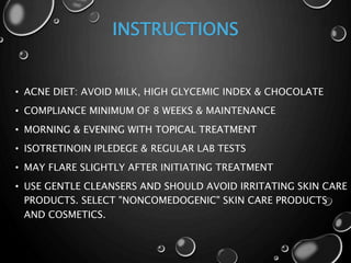 INSTRUCTIONS
• ACNE DIET: AVOID MILK, HIGH GLYCEMIC INDEX & CHOCOLATE
• COMPLIANCE MINIMUM OF 8 WEEKS & MAINTENANCE
• MORNING & EVENING WITH TOPICAL TREATMENT
• ISOTRETINOIN IPLEDEGE & REGULAR LAB TESTS
• MAY FLARE SLIGHTLY AFTER INITIATING TREATMENT
• USE GENTLE CLEANSERS AND SHOULD AVOID IRRITATING SKIN CARE
PRODUCTS. SELECT "NONCOMEDOGENIC" SKIN CARE PRODUCTS
AND COSMETICS.
 
