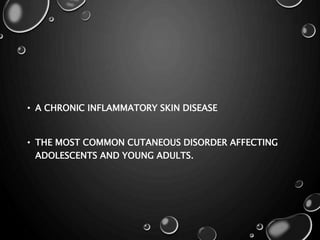 • A CHRONIC INFLAMMATORY SKIN DISEASE
• THE MOST COMMON CUTANEOUS DISORDER AFFECTING
ADOLESCENTS AND YOUNG ADULTS.
 