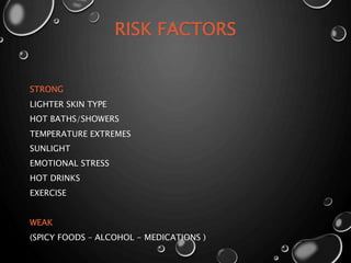 RISK FACTORS
STRONG
LIGHTER SKIN TYPE
HOT BATHS/SHOWERS
TEMPERATURE EXTREMES
SUNLIGHT
EMOTIONAL STRESS
HOT DRINKS
EXERCISE
WEAK
(SPICY FOODS – ALCOHOL - MEDICATIONS )
 