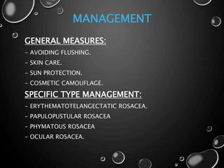 MANAGEMENT
GENERAL MEASURES:
- AVOIDING FLUSHING.
- SKIN CARE.
- SUN PROTECTION.
- COSMETIC CAMOUFLAGE.
SPECIFIC TYPE MANAGEMENT:
- ERYTHEMATOTELANGECTATIC ROSACEA.
- PAPULOPUSTULAR ROSACEA
- PHYMATOUS ROSACEA
- OCULAR ROSACEA.
 