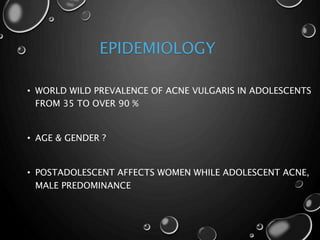 EPIDEMIOLOGY
• WORLD WILD PREVALENCE OF ACNE VULGARIS IN ADOLESCENTS
FROM 35 TO OVER 90 %
• AGE & GENDER ?
• POSTADOLESCENT AFFECTS WOMEN WHILE ADOLESCENT ACNE,
MALE PREDOMINANCE
 