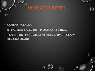 WHEN TO REFER
• OCULAR ROSACEA
• REFRACTORY CASES OR PHYMATOUS CHANGES
• ORAL ISOTRETINOIN ABLATIVE/PULSED DYE THERAPY –
ELECTROSURGERY
 
