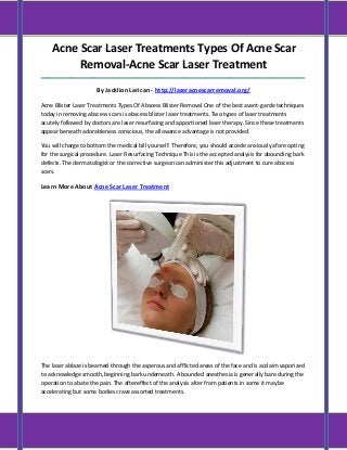 Acne Scar Laser Treatments Types Of Acne Scar Removal-Acne Scar Laser Treatment 
_____________________________________________________________________________________ By Jacklion Larican - http://laseracnescarremoval.org/ 
Acne Blister Laser Treatments Types Of Abscess Blister Removal One of the best avant-garde techniques today in removing abscess scars is abscess blister laser treatments. Two types of laser treatments acutely followed by doctors are laser resurfacing and apportioned laser therapy. Since these treatments appear beneath adorableness conscious, the allowance advantage is not provided. 
You will charge to bottom the medical bill yourself. Therefore, you should accede anxiously afore opting for the surgical procedure. Laser Resurfacing Technique This is the accepted analysis for abounding bark defects. The dermatologist or the corrective surgeon can administer this adjustment to cure abscess scars. 
Learn More About Acne Scar Laser Treatment 
The laser ablaze is beamed through the asperous and afflicted areas of the face and is acclaim vaporized to acknowledge smooth, beginning bark underneath. A bounded anesthesia is generally bare during the operation to abate the pain. The aftereffect of the analysis alter from patients in some it may be accelerating but some bodies crave assorted treatments.  