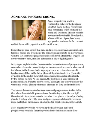 ACNE AND PROGESTERONE.
                                     Acne, progesterone and the
                                     relationship between the two is an
                                     idea that many medical researchers
                                     have considered when studying the
                                     cause and treatment of acne. Acne is
                                     a common chronic skin disorder that
                                     affects millions of people of every
                                     age, gender, and race. In fact, almost
90% of the world’s population suffers with acne.

Some studies have shown that acne and progesterone have a connection in
terms of causes and treatment. The connection appears to be more evident
with the fact that while progesterone is considered a factor that triggers the
development of acne, it is also considered a key to fighting acne.

In trying to explain further the connection between acne and progesterone,
researchers have discovered that prior to menstruation there is a hormonal
imbalance in the female body, as progesterone secretions increase. It
has been noted that in the luteal phase of the menstrual cycle (from after
ovulation to the end of the cycle), progesterone is secreted abundantly
by the corpus lutcum. As this occurs, the body uses a large amount of
pantothenic acid from the body’s stores, leading to a re-distribution of the
vitamin as well as placing enormous pressure on fatty acid metabolism.

The idea of the connection between acne and progesterone further holds
that when the metabolic process is not functioning optimally, the lipid
then starts to form into a mass in the sebaceous glands -- the oil producing
glands. It is here where the acne and progesterone relationship becomes
more evident, as the increase in sebum often results in an acne breakout.

Most experts involved in researching the link between acne and
progesterone conclude that this process is the main function of their
 