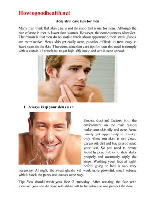 Howtogoodhealth.net
Acne skin care tips for men
Many men think that skin care is not the important issue for them. Although the
rate of acne in men is lower than women. However, the consequences is heavier.
The reason is that men do not notice much about appearance, their sweat glands
are more active. Men's skin get easily acne, pustules difficult to treat, easy to
leave scars onthe skin. Therefore, acne skin care tips for men also need to comply
with a certain of principles to get high-efficiency and avoid acne spread.
1. Always keep your skin clean
Smoke, dust and factors from the
environment are the main reason
make your skin oily and acne. Acne
usually get opportunity to develop
only when our skin is not clean,
excess oil, dirt and bacteria covered
your skin. So you need to create
facial hygiene habits to their daily
properly and accurately apply the
steps. Washing your face at night
before going to bed is also very
necessary. At night, the sweat glands will work more powerful, much sebum,
which block the pores and causes acne easy.
Tip: You should wash your face 2 times/day. After washing the face with
cleanser, you should rinse with dilute salt to be antiseptic and protect the skin.
 
