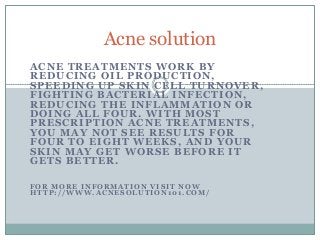 ACNE TREATMENTS WORK BY
REDUCING OIL PRODUCTION,
SPEEDING UP SKIN CELL TURNOVER,
FIGHTING BACTERIAL INFECTION,
REDUCING THE INFLAMMATION OR
DOING ALL FOUR. WITH MOST
PRESCRIPTION ACNE TREATMENTS,
YOU MAY NOT SEE RESULTS FOR
FOUR TO EIGHT WEEKS, AND YOUR
SKIN MAY GET WORSE BEFORE IT
GETS BETTER.
F O R M O R E I N F O R M A T I O N V I S I T N O W
H T T P : / / W W W . A C N E S O L U T I O N 1 0 1 . C O M /
Acne solution
 