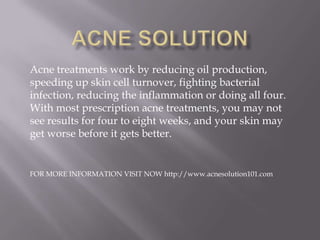 Acne treatments work by reducing oil production,
speeding up skin cell turnover, fighting bacterial
infection, reducing the inflammation or doing all four.
With most prescription acne treatments, you may not
see results for four to eight weeks, and your skin may
get worse before it gets better.
FOR MORE INFORMATION VISIT NOW http://www.acnesolution101.com
 