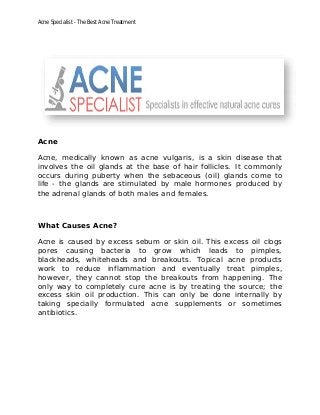 Acne Specialist - The Best Acne Treatment
Acne
Acne, medically known as acne vulgaris, is a skin disease that
involves the oil glands at the base of hair follicles. It commonly
occurs during puberty when the sebaceous (oil) glands come to
life - the glands are stimulated by male hormones produced by
the adrenal glands of both males and females.
What Causes Acne?
Acne is caused by excess sebum or skin oil. This excess oil clogs
pores causing bacteria to grow which leads to pimples,
blackheads, whiteheads and breakouts. Topical acne products
work to reduce inflammation and eventually treat pimples,
however, they cannot stop the breakouts from happening. The
only way to completely cure acne is by treating the source; the
excess skin oil production. This can only be done internally by
taking specially formulated acne supplements or sometimes
antibiotics.
 