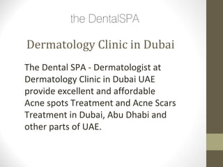 Dermatology Clinic in Dubai
The Dental SPA - Dermatologist at
Dermatology Clinic in Dubai UAE
provide excellent and affordable
Acne spots Treatment and Acne Scars
Treatment in Dubai, Abu Dhabi and
other parts of UAE.
 