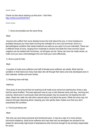 ==== ====

Check out tips about clearing up that acne - Visit Here
http://mhlnk.com/AC4A73C7

==== ====



1. Acne and pimples are the same thing

Myth

Anyone who suffers from acne already knows the truth about this one. A minor breakout is
probably because you have been burning the midnight oil or are a bit hormonal. Acne is a
dermatological condition that needs treatment as early as you spot it (no pun intended). There are
5 different kinds of acne, ranging from moderate to severe and while the most common (acne
vulgaris) can be treated with hormones, not all types can be. Some can even be made worse, so
make sure you see a dermatologist who can treat your acne effectively.

2. Acne is just for kids

Myth

A quarter of male acne sufferers and half of female acne sufferers are adults. Most had the
condition in their teens but many had clear skin all through their teens and only developed acne in
their twenties, thirties and even forties.

3. Washing more will help

Half-true

One study of acne found that not washing at all made acne worse but washing four times a day
had the same ill-effect. The best approach was to use a mild cleanser twice and day, morning and
evening. Adult acne in previously clear-skinned people may be caused by not keeping the skin
clean. Dead skin cells mix with skins natural sebum and block the pores. While the acne may not
improve through cleansing alone, keeping your skin gently clean makes sure that you don't
exacerbate the condition.

4. You're just being vain

Myth

Not only can acne leave physical and emotional scars, it may be a sign of a more serious
hormonal imbalance. Adult acne sufferers who had clear skin as teenagers are advised to be
tested for abnormally high levels of testosterone (the hormone thought to be primarily responsible
for acne).
 