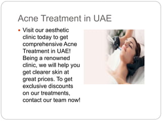 Acne Treatment in UAE
 Visit our aesthetic
clinic today to get
comprehensive Acne
Treatment in UAE!
Being a renowned
clinic, we will help you
get clearer skin at
great prices. To get
exclusive discounts
on our treatments,
contact our team now!
 