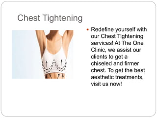 Chest Tightening
 Redefine yourself with
our Chest Tightening
services! At The One
Clinic, we assist our
clients to get a
chiseled and firmer
chest. To get the best
aesthetic treatments,
visit us now!
 