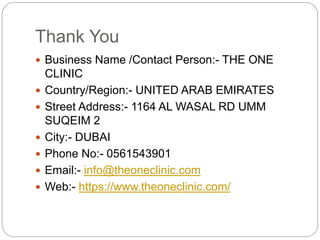 Thank You
 Business Name /Contact Person:- THE ONE
CLINIC
 Country/Region:- UNITED ARAB EMIRATES
 Street Address:- 1164 AL WASAL RD UMM
SUQEIM 2
 City:- DUBAI
 Phone No:- 0561543901
 Email:- info@theoneclinic.com
 Web:- https://www.theoneclinic.com/
 