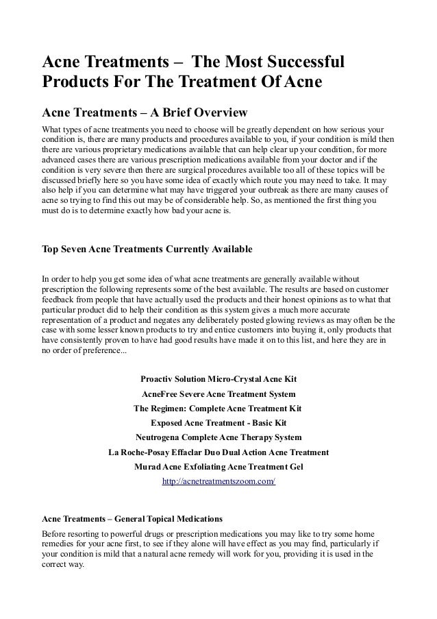Acne Treatments – The Most Successful
Products For The Treatment Of Acne
Acne Treatments – A Brief Overview
What types of acne treatments you need to choose will be greatly dependent on how serious your
condition is, there are many products and procedures available to you, if your condition is mild then
there are various proprietary medications available that can help clear up your condition, for more
advanced cases there are various prescription medications available from your doctor and if the
condition is very severe then there are surgical procedures available too all of these topics will be
discussed briefly here so you have some idea of exactly which route you may need to take. It may
also help if you can determine what may have triggered your outbreak as there are many causes of
acne so trying to find this out may be of considerable help. So, as mentioned the first thing you
must do is to determine exactly how bad your acne is.
Top Seven Acne Treatments Currently Available
In order to help you get some idea of what acne treatments are generally available without
prescription the following represents some of the best available. The results are based on customer
feedback from people that have actually used the products and their honest opinions as to what that
particular product did to help their condition as this system gives a much more accurate
representation of a product and negates any deliberately posted glowing reviews as may often be the
case with some lesser known products to try and entice customers into buying it, only products that
have consistently proven to have had good results have made it on to this list, and here they are in
no order of preference...
Proactiv Solution Micro-Crystal Acne Kit
AcneFree Severe Acne Treatment System
The Regimen: Complete Acne Treatment Kit
Exposed Acne Treatment - Basic Kit
Neutrogena Complete Acne Therapy System
La Roche-Posay Effaclar Duo Dual Action Acne Treatment
Murad Acne Exfoliating Acne Treatment Gel
http://acnetreatmentszoom.com/
Acne Treatments – General Topical Medications
Before resorting to powerful drugs or prescription medications you may like to try some home
remedies for your acne first, to see if they alone will have effect as you may find, particularly if
your condition is mild that a natural acne remedy will work for you, providing it is used in the
correct way.
 
