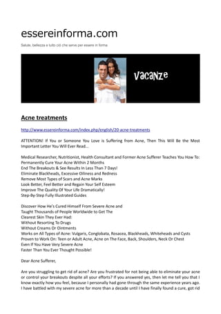 essereinforma.com
Salute, bellezza e tutto ciò che serve per essere in forma
Acne treatments
http://www.essereinforma.com/index.php/english/20-acne-treatments
ATTENTION! If You or Someone You Love is Suffering from Acne, Then This Will Be the Most
Important Letter You Will Ever Read...
Medical Researcher, Nutritionist, Health Consultant and Former Acne Sufferer Teaches You How To:
Permanently Cure Your Acne Within 2 Months
End The Breakouts & See Results In Less Than 7 Days!
Eliminate Blackheads, Excessive Oiliness and Redness
Remove Most Types of Scars and Acne Marks
Look Better, Feel Better and Regain Your Self Esteem
Improve The Quality Of Your Life Dramatically!
Step-By-Step Fully Illustrated Guides
Discover How He's Cured Himself From Severe Acne and
Taught Thousands of People Worldwide to Get The
Clearest Skin They Ever Had:
Without Resorting To Drugs
Without Creams Or Ointments
Works on All Types of Acne: Vulgaris, Conglobata, Rosacea, Blackheads, Whiteheads and Cysts
Proven to Work On: Teen or Adult Acne, Acne on The Face, Back, Shoulders, Neck Or Chest
Even If You Have Very Severe Acne
Faster Than You Ever Thought Possible!
Dear Acne Sufferer,
Are you struggling to get rid of acne? Are you frustrated for not being able to eliminate your acne
or control your breakouts despite all your efforts? If you answered yes, then let me tell you that I
know exactly how you feel, because I personally had gone through the same experience years ago.
I have battled with my severe acne for more than a decade until I have finally found a cure, got rid
 