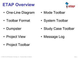 © 1996-2010 ETAP/Operation Technology, Inc. - Workshop Notes: AC Network Slide 2
ETAP Overview
• One-Line Diagram
• Toolbar Format
• Dumpster
• Project View
• Project Toolbar
• Mode Toolbar
• System Toolbar
• Study Case Toolbar
• Message Log
 