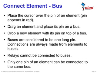 © 1996-2010 ETAP/Operation Technology, Inc. - Workshop Notes: AC Network Slide 24
Connect Element - Bus
• Place the cursor over the pin of an element (pin
appears in red).
• Drag an element and place its pin on a bus.
• Drop a new element with its pin on top of a bus.
• Buses are considered to be one long pin.
Connections are always made from elements to
buses.
• Relays cannot be connected to buses.
• Only one pin of an element can be connected to
the same bus.
 