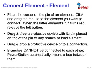 © 1996-2010 ETAP/Operation Technology, Inc. - Workshop Notes: AC Network Slide 25
Connect Element - Element
• Place the cursor on the pin of an element. Click
and drag the mouse to the element you want to
connect. When the latter element’s pin turns red,
release the left button.
• Drag & drop a protective device with its pin placed
on top of the pin of any branch or load element.
• Drag & drop a protective device onto a connection.
• Branches CANNOT be connected to each other;
PowerStation automatically inserts a bus between
them.
 