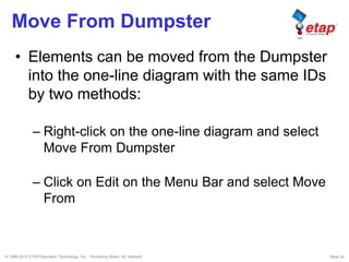 © 1996-2010 ETAP/Operation Technology, Inc. - Workshop Notes: AC Network Slide 30
Move From Dumpster
• Elements can be moved from the Dumpster
into the one-line diagram with the same IDs
by two methods:
– Right-click on the one-line diagram and select
Move From Dumpster
– Click on Edit on the Menu Bar and select Move
From
 
