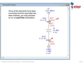 © 1996-2010 ETAP/Operation Technology, Inc. - Workshop Notes: AC Network Slide 34
Once all the elements have been
connected and the input data has
been entered, you may proceed
to run a Load Flow Calculation.
 