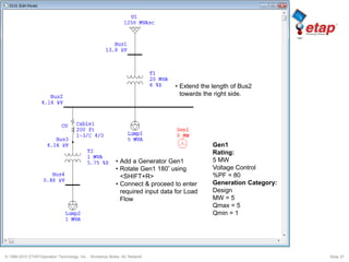 © 1996-2010 ETAP/Operation Technology, Inc. - Workshop Notes: AC Network Slide 37
Gen1
Rating:
5 MW
Voltage Control
%PF = 80
Generation Category:
Design
MW = 5
Qmax = 5
Qmin = 1
• Extend the length of Bus2
towards the right side.
• Add a Generator Gen1
• Rotate Gen1 180º using
<SHIFT+R>
• Connect & proceed to enter
required input data for Load
Flow
 