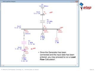 © 1996-2010 ETAP/Operation Technology, Inc. - Workshop Notes: AC Network Slide 38
• Once the Generator has been
connected and the input data has been
entered, you may proceed to run a Load
Flow Calculation.
 
