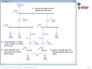 © 1996-2010 ETAP/Operation Technology, Inc. - Workshop Notes: AC Network Slide 39
2. Copy elements T1, Bus2,
Lump1, Cable1, T2, Bus4
and Lump2.
3. Move elements from
Dumpster and connect
them to Bus1.
4. Insert a normally open Tie
Breaker between Bus4 and
Bus5.
1. Extend the length of Bus1
towards the right side.
 