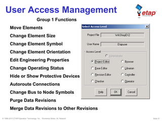© 1996-2010 ETAP/Operation Technology, Inc. - Workshop Notes: AC Network Slide 51
User Access Management
Group 1 Functions
Move Elements
Change Element Size
Change Element Symbol
Change Element Orientation
Edit Engineering Properties
Change Operating Status
Hide or Show Protective Devices
Autoroute Connections
Change Bus to Node Symbols
Purge Data Revisions
Merge Data Revisions to Other Revisions
 
