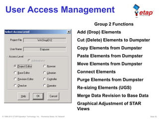 © 1996-2010 ETAP/Operation Technology, Inc. - Workshop Notes: AC Network Slide 52
User Access Management
Group 2 Functions
Add (Drop) Elements
Cut (Delete) Elements to Dumpster
Copy Elements from Dumpster
Paste Elements from Dumpster
Move Elements from Dumpster
Connect Elements
Purge Elements from Dumpster
Re-sizing Elements (UGS)
Merge Data Revision to Base Data
Graphical Adjustment of STAR
Views
 